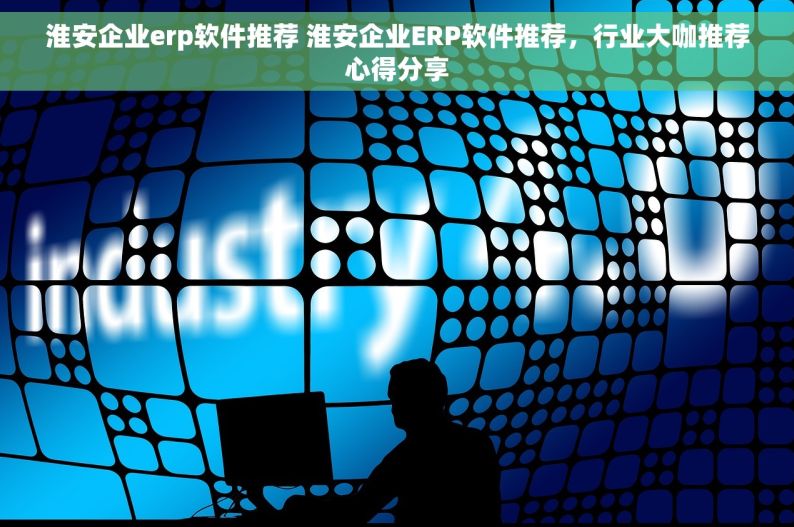 淮安企业erp软件推荐 淮安企业ERP软件推荐，行业大咖推荐心得分享