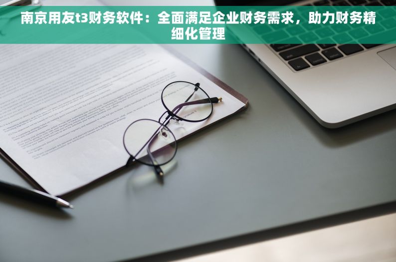 南京用友t3财务软件：全面满足企业财务需求，助力财务精细化管理