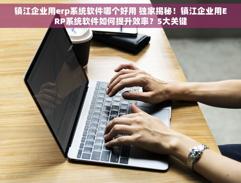 镇江企业用erp系统软件哪个好用 独家揭秘！镇江企业用ERP系统软件如何提升效率？5大关键