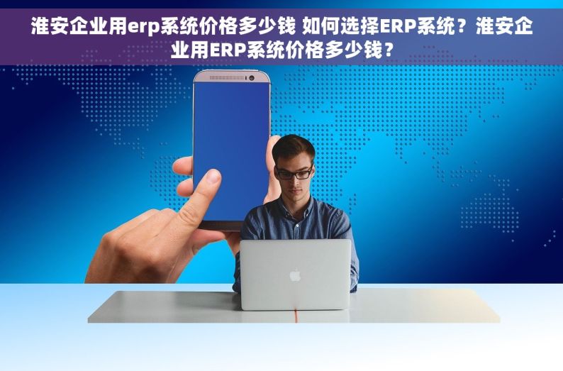 淮安企业用erp系统价格多少钱 如何选择ERP系统？淮安企业用ERP系统价格多少钱？