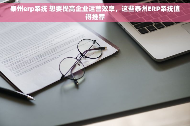 泰州erp系统 想要提高企业运营效率，这些泰州ERP系统值得推荐