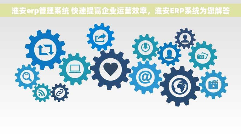 淮安erp管理系统 快速提高企业运营效率，淮安ERP系统为您解答