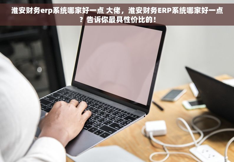 淮安财务erp系统哪家好一点 大佬，淮安财务ERP系统哪家好一点？告诉你最具性价比的！