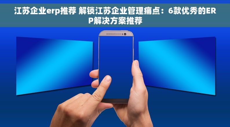 江苏企业erp推荐 解锁江苏企业管理痛点：6款优秀的ERP解决方案推荐