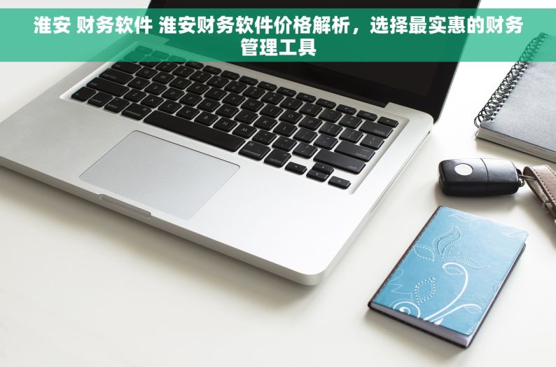 淮安 财务软件 淮安财务软件价格解析，选择最实惠的财务管理工具