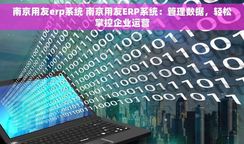 南京用友erp系统 南京用友ERP系统：管理数据，轻松掌控企业运营