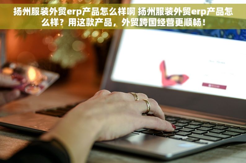 扬州服装外贸erp产品怎么样啊 扬州服装外贸erp产品怎么样？用这款产品，外贸跨国经营更顺畅！