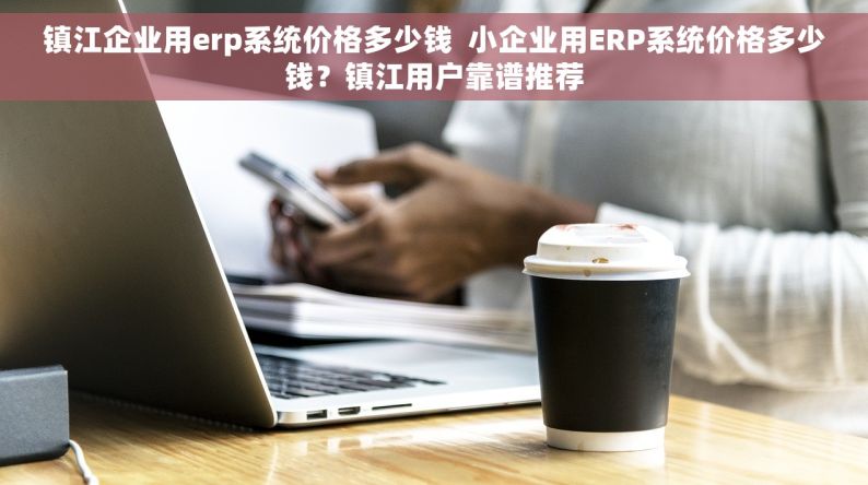 镇江企业用erp系统价格多少钱  小企业用ERP系统价格多少钱？镇江用户靠谱推荐