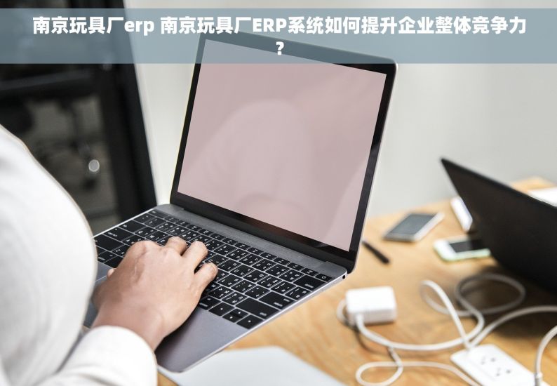 南京玩具厂erp 南京玩具厂ERP系统如何提升企业整体竞争力？