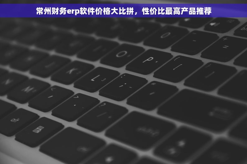 常州财务erp软件价格大比拼，性价比最高产品推荐