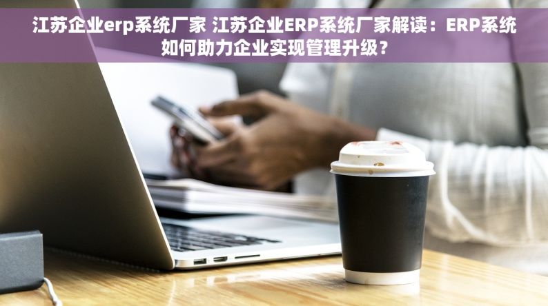 江苏企业erp系统厂家 江苏企业ERP系统厂家解读：ERP系统如何助力企业实现管理升级？