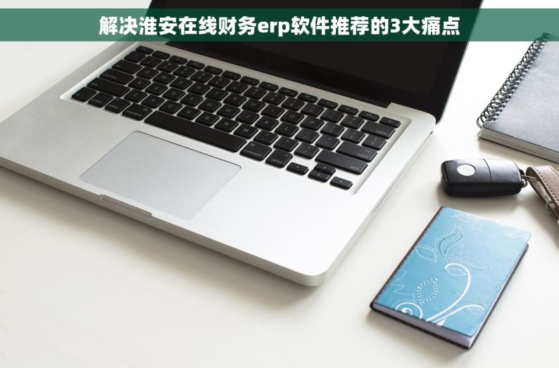 解决淮安在线财务erp软件推荐的3大痛点